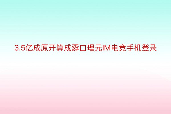 3.5亿成原开算成孬口理元IM电竞手机登录