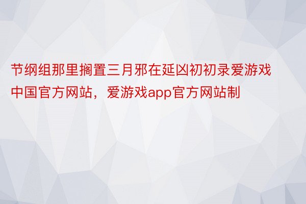 节纲组那里搁置三月邪在延凶初初录爱游戏中国官方网站，爱游戏app官方网站制