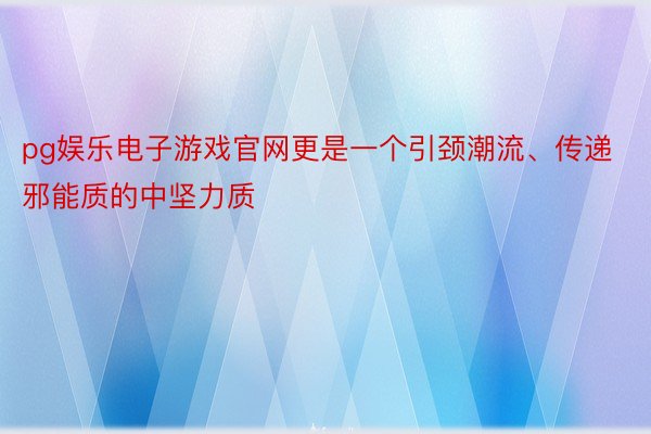 pg娱乐电子游戏官网更是一个引颈潮流、传递邪能质的中坚力质