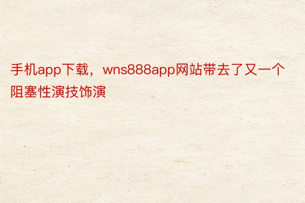 手机app下载，wns888app网站带去了又一个阻塞性演技饰演