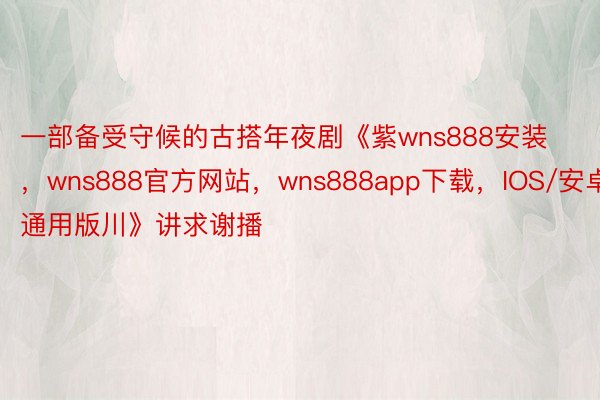 一部备受守候的古搭年夜剧《紫wns888安装 ，wns888官方网站，wns888app下载，IOS/安卓通用版川》讲求谢播