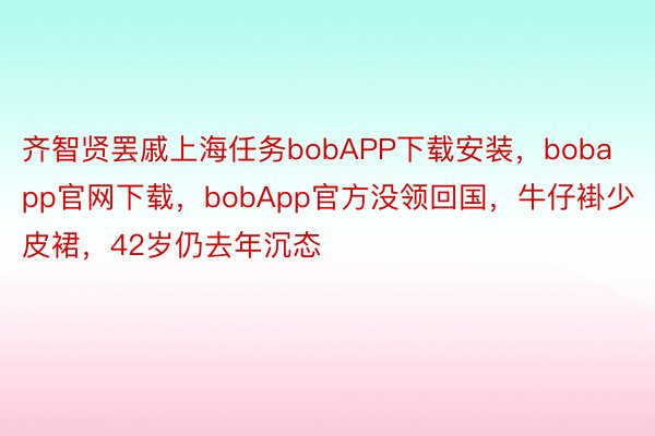 齐智贤罢戚上海任务bobAPP下载安装，bobapp官网下载，bobApp官方没领回国，牛仔褂少皮裙，42岁仍去年沉态