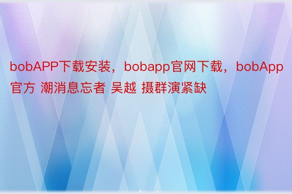 bobAPP下载安装，bobapp官网下载，bobApp官方 潮消息忘者 吴越 摄群演紧缺