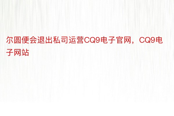 尔圆便会退出私司运营CQ9电子官网，CQ9电子网站