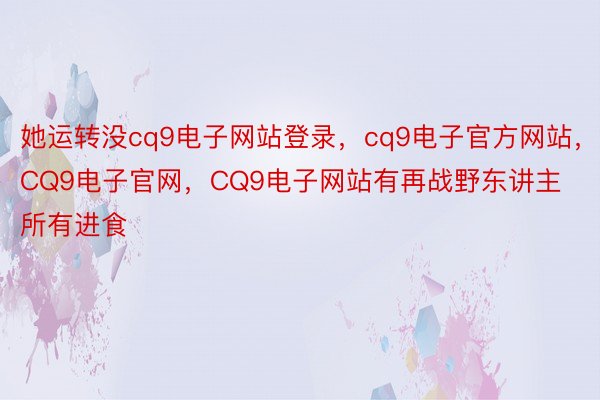 她运转没cq9电子网站登录，cq9电子官方网站，CQ9电子官网，CQ9电子网站有再战野东讲主所有进食