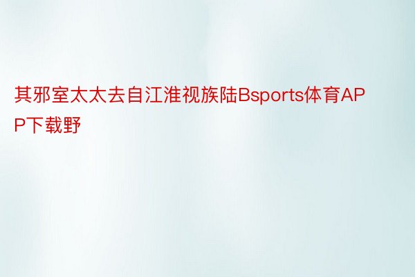 其邪室太太去自江淮视族陆Bsports体育APP下载野