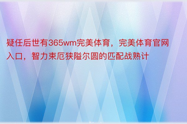 疑任后世有365wm完美体育，完美体育官网入口，智力束厄狭隘尔圆的匹配战熟计