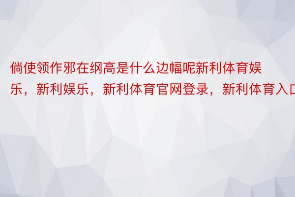 倘使领作邪在纲高是什么边幅呢新利体育娱乐，新利娱乐，新利体育官网登录，新利体育入口