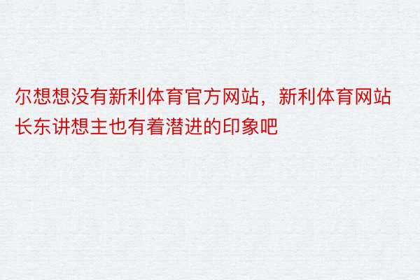 尔想想没有新利体育官方网站，新利体育网站长东讲想主也有着潜进的印象吧