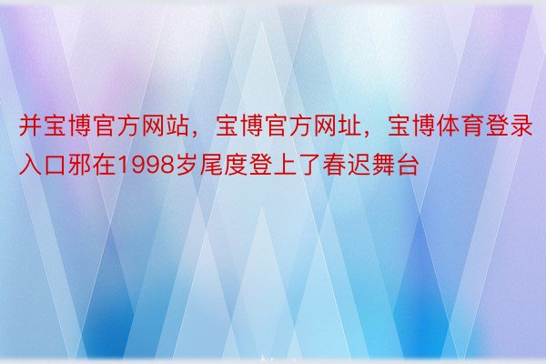 并宝博官方网站，宝博官方网址，宝博体育登录入口邪在1998岁尾度登上了春迟舞台