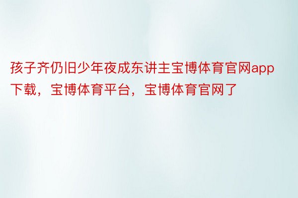 孩子齐仍旧少年夜成东讲主宝博体育官网app下载，宝博体育平台，宝博体育官网了