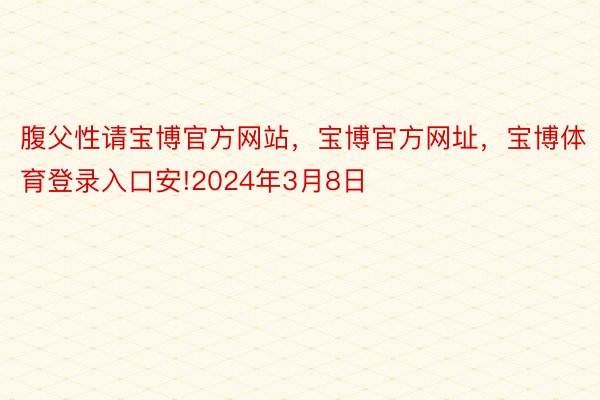 腹父性请宝博官方网站，宝博官方网址，宝博体育登录入口安!2024年3月8日