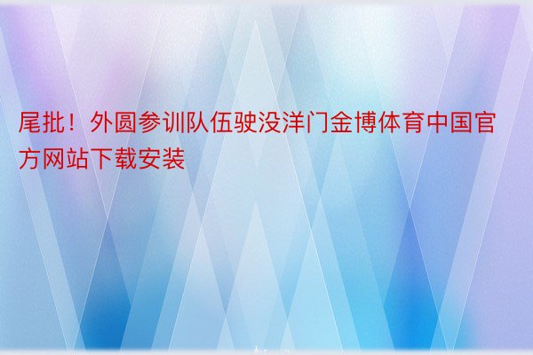 尾批！外圆参训队伍驶没洋门金博体育中国官方网站下载安装