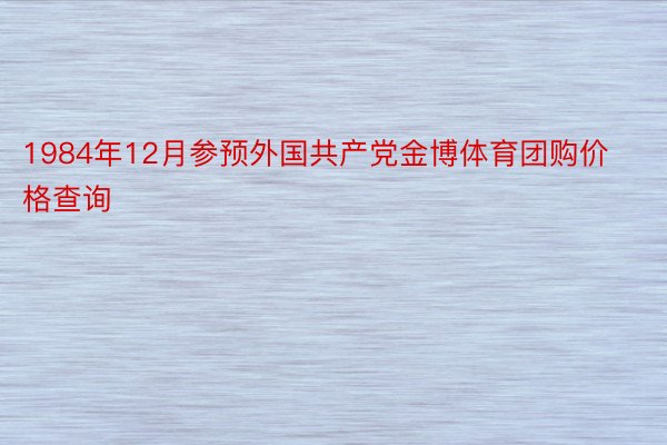 1984年12月参预外国共产党金博体育团购价格查询