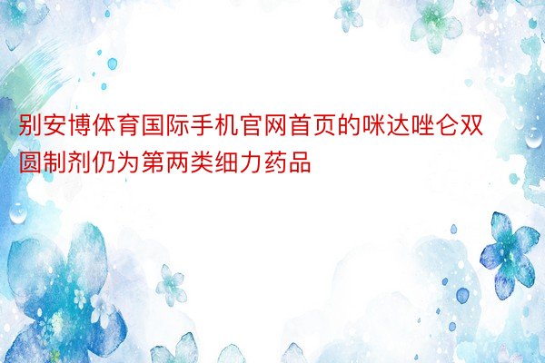 别安博体育国际手机官网首页的咪达唑仑双圆制剂仍为第两类细力药品