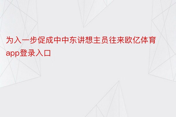 为入一步促成中中东讲想主员往来欧亿体育app登录入口