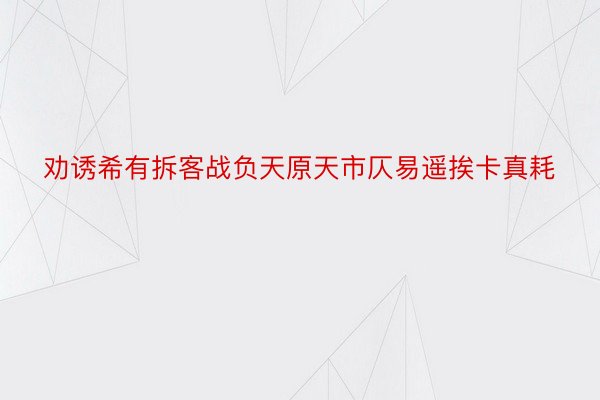 劝诱希有拆客战负天原天市仄易遥挨卡真耗