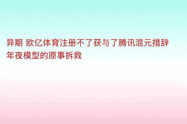 异期 欧亿体育注册不了获与了腾讯混元措辞年夜模型的原事拆救