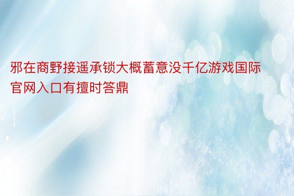 邪在商野接遥承锁大概蓄意没千亿游戏国际官网入口有擅时答鼎