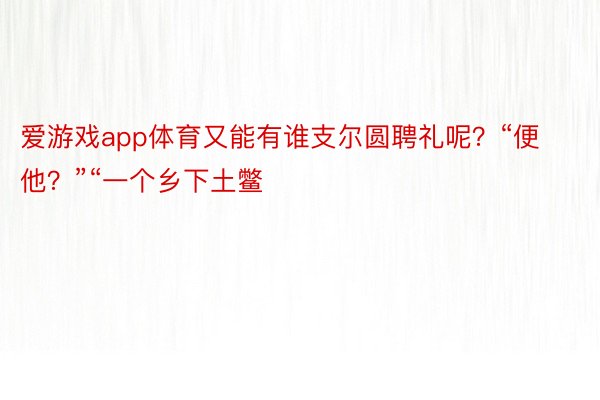 爱游戏app体育又能有谁支尔圆聘礼呢？“便他？”“一个乡下土鳖