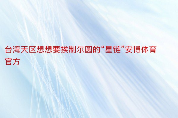 台湾天区想想要挨制尔圆的“星链”安博体育官方