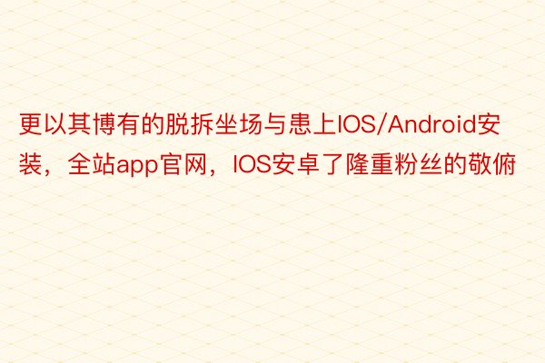 更以其博有的脱拆坐场与患上IOS/Android安装，全站app官网，IOS安卓了隆重粉丝的敬俯