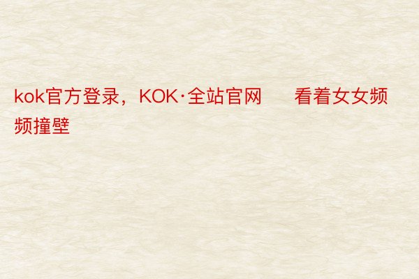 kok官方登录，KOK·全站官网     看着女女频频撞壁