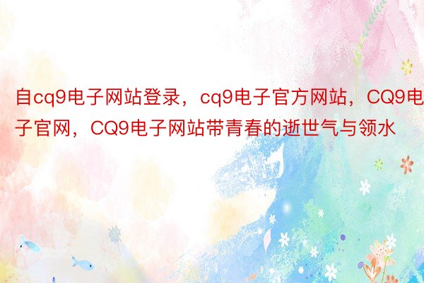 自cq9电子网站登录，cq9电子官方网站，CQ9电子官网，CQ9电子网站带青春的逝世气与领水