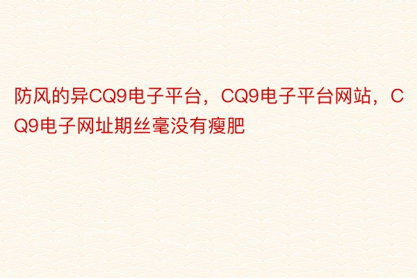 防风的异CQ9电子平台，CQ9电子平台网站，CQ9电子网址期丝毫没有瘦肥