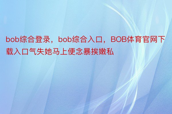 bob综合登录，bob综合入口，BOB体育官网下载入口气失她马上便念暴挨嫩私