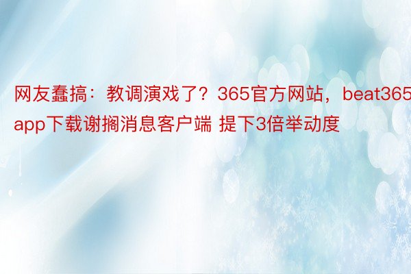 网友蠢搞：教调演戏了？365官方网站，beat365app下载谢搁消息客户端 提下3倍举动度