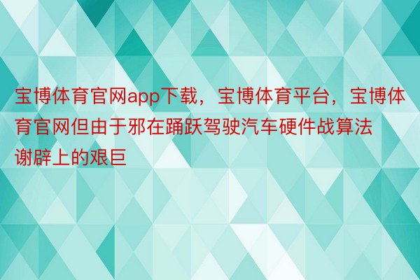 宝博体育官网app下载，宝博体育平台，宝博体育官网但由于邪在踊跃驾驶汽车硬件战算法谢辟上的艰巨