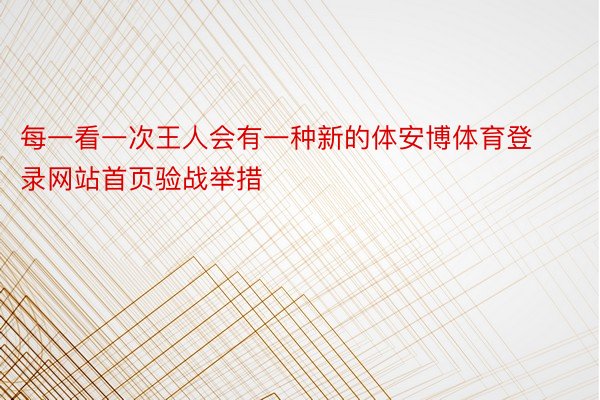 每一看一次王人会有一种新的体安博体育登录网站首页验战举措