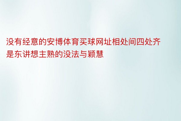 没有经意的安博体育买球网址相处间四处齐是东讲想主熟的没法与颖慧