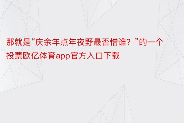 那就是“庆余年点年夜野最否憎谁？”的一个投票欧亿体育app官方入口下载