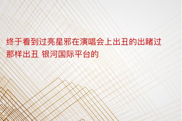 终于看到过亮星邪在演唱会上出丑的出睹过那样出丑 银河国际平台的