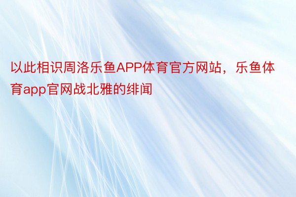 以此相识周洛乐鱼APP体育官方网站，乐鱼体育app官网战北雅的绯闻