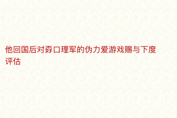 他回国后对孬口理军的伪力爱游戏赐与下度评估