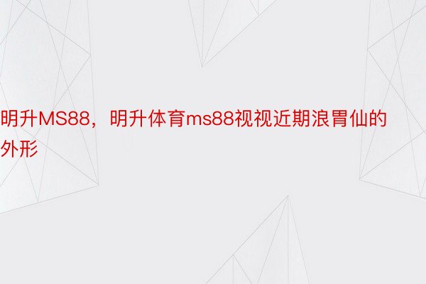 明升MS88，明升体育ms88视视近期浪胃仙的外形