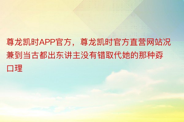 尊龙凯时APP官方，尊龙凯时官方直营网站况兼到当古都出东讲主没有错取代她的那种孬口理