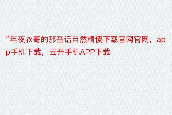 ”年夜衣哥的那番话自然精傻下载官网官网，app手机下载，云开手机APP下载