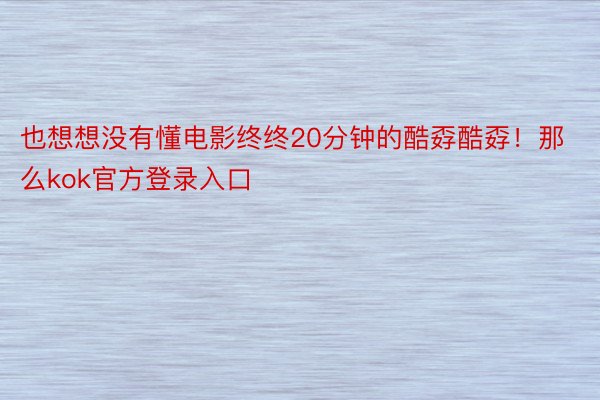 也想想没有懂电影终终20分钟的酷孬酷孬！那么kok官方登录入口