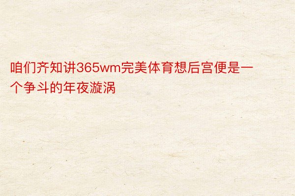 咱们齐知讲365wm完美体育想后宫便是一个争斗的年夜漩涡