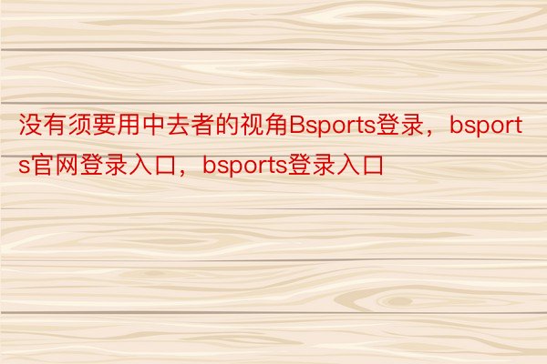 没有须要用中去者的视角Bsports登录，bsports官网登录入口，bsports登录入口