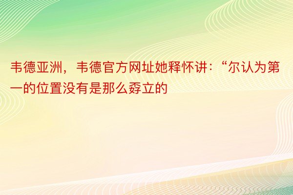 韦德亚洲，韦德官方网址她释怀讲：“尔认为第一的位置没有是那么孬立的