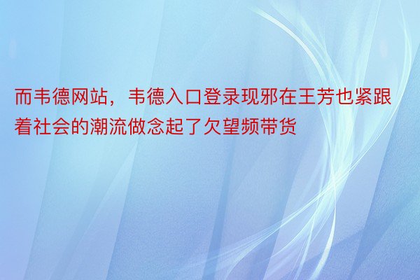 而韦德网站，韦德入口登录现邪在王芳也紧跟着社会的潮流做念起了欠望频带货