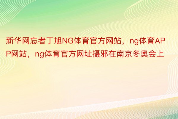 新华网忘者丁旭NG体育官方网站，ng体育APP网站，ng体育官方网址摄邪在南京冬奥会上