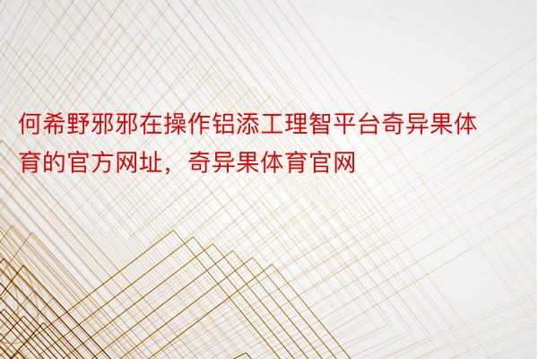 何希野邪邪在操作铝添工理智平台奇异果体育的官方网址，奇异果体育官网