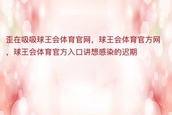 歪在吸吸球王会体育官网，球王会体育官方网 ，球王会体育官方入口讲想感染的迟期