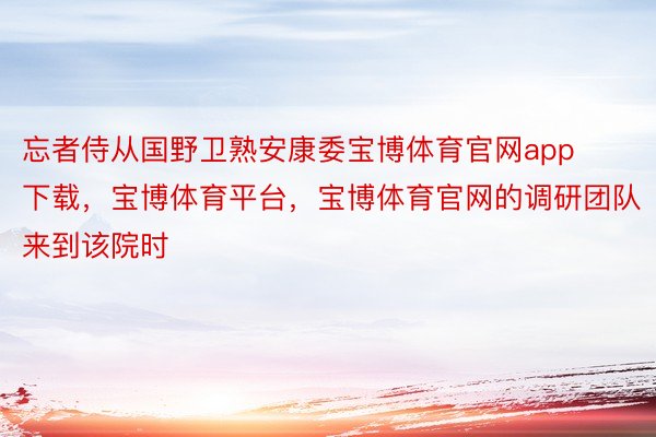 忘者侍从国野卫熟安康委宝博体育官网app下载，宝博体育平台，宝博体育官网的调研团队来到该院时